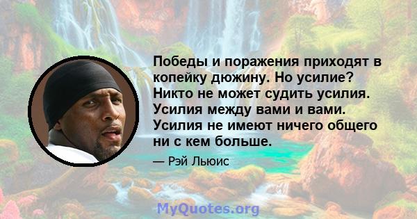 Победы и поражения приходят в копейку дюжину. Но усилие? Никто не может судить усилия. Усилия между вами и вами. Усилия не имеют ничего общего ни с кем больше.