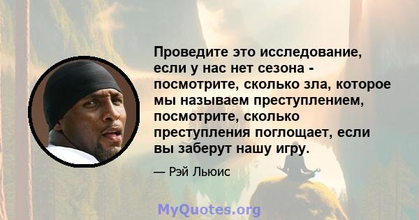 Проведите это исследование, если у нас нет сезона - посмотрите, сколько зла, которое мы называем преступлением, посмотрите, сколько преступления поглощает, если вы заберут нашу игру.