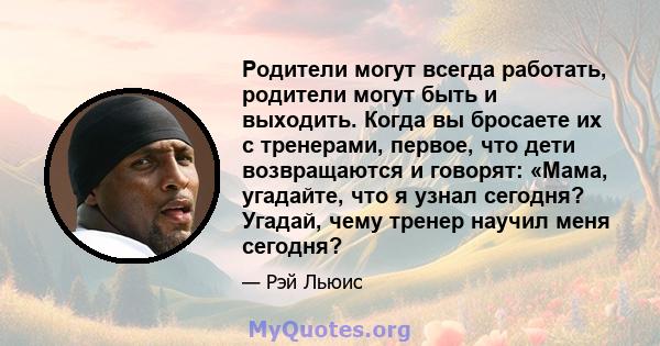 Родители могут всегда работать, родители могут быть и выходить. Когда вы бросаете их с тренерами, первое, что дети возвращаются и говорят: «Мама, угадайте, что я узнал сегодня? Угадай, чему тренер научил меня сегодня?