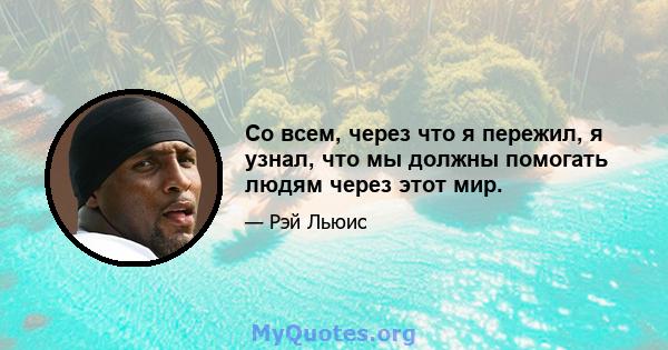 Со всем, через что я пережил, я узнал, что мы должны помогать людям через этот мир.