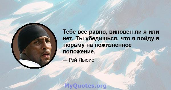 Тебе все равно, виновен ли я или нет. Ты убедишься, что я пойду в тюрьму на пожизненное положение.