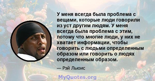 У меня всегда была проблема с вещами, которые люди говорили из уст другим людям. У меня всегда была проблема с этим, потому что многие люди, у них не хватает информации, чтобы говорить с людьми определенным образом или