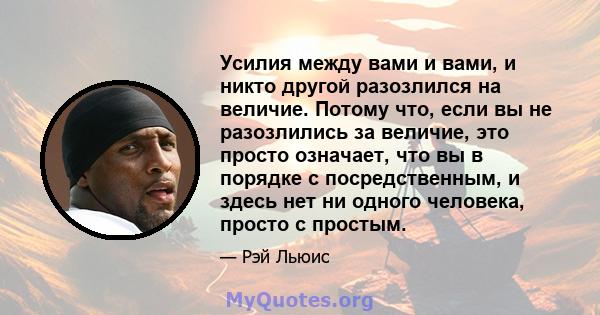 Усилия между вами и вами, и никто другой разозлился на величие. Потому что, если вы не разозлились за величие, это просто означает, что вы в порядке с посредственным, и здесь нет ни одного человека, просто с простым.