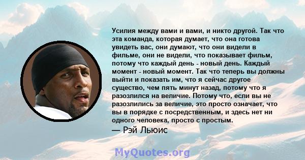 Усилия между вами и вами, и никто другой. Так что эта команда, которая думает, что она готова увидеть вас, они думают, что они видели в фильме, они не видели, что показывает фильм, потому что каждый день - новый день.