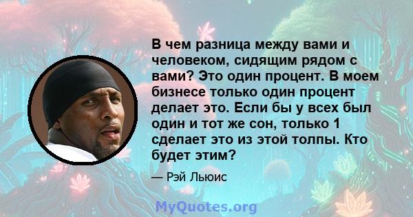 В чем разница между вами и человеком, сидящим рядом с вами? Это один процент. В моем бизнесе только один процент делает это. Если бы у всех был один и тот же сон, только 1 сделает это из этой толпы. Кто будет этим?