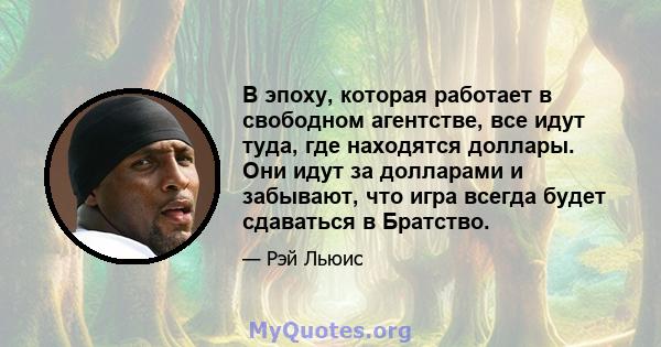 В эпоху, которая работает в свободном агентстве, все идут туда, где находятся доллары. Они идут за долларами и забывают, что игра всегда будет сдаваться в Братство.