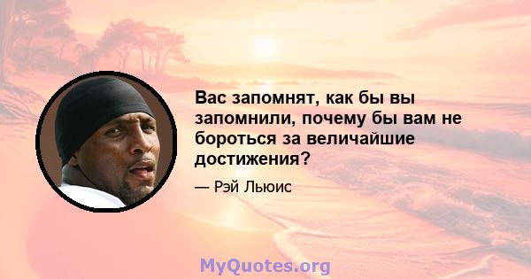 Вас запомнят, как бы вы запомнили, почему бы вам не бороться за величайшие достижения?