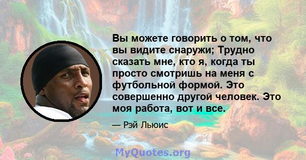 Вы можете говорить о том, что вы видите снаружи; Трудно сказать мне, кто я, когда ты просто смотришь на меня с футбольной формой. Это совершенно другой человек. Это моя работа, вот и все.