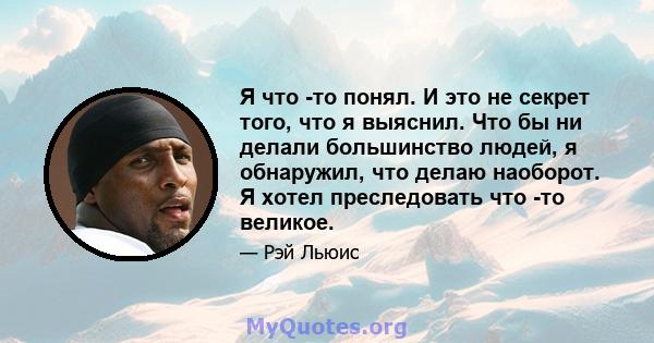 Я что -то понял. И это не секрет того, что я выяснил. Что бы ни делали большинство людей, я обнаружил, что делаю наоборот. Я хотел преследовать что -то великое.