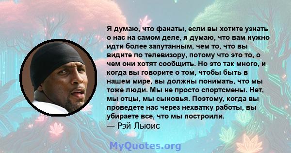 Я думаю, что фанаты, если вы хотите узнать о нас на самом деле, я думаю, что вам нужно идти более запутанным, чем то, что вы видите по телевизору, потому что это то, о чем они хотят сообщить. Но это так много, и когда