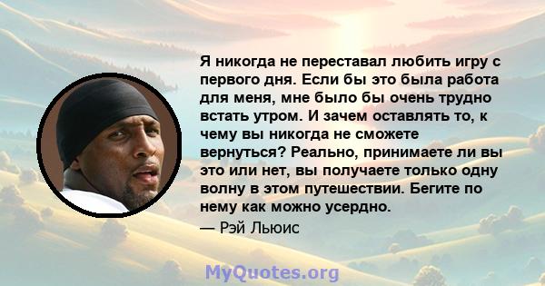 Я никогда не переставал любить игру с первого дня. Если бы это была работа для меня, мне было бы очень трудно встать утром. И зачем оставлять то, к чему вы никогда не сможете вернуться? Реально, принимаете ли вы это или 