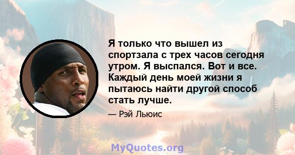 Я только что вышел из спортзала с трех часов сегодня утром. Я выспался. Вот и все. Каждый день моей жизни я пытаюсь найти другой способ стать лучше.