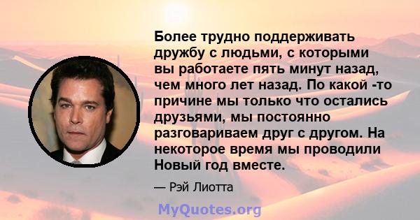 Более трудно поддерживать дружбу с людьми, с которыми вы работаете пять минут назад, чем много лет назад. По какой -то причине мы только что остались друзьями, мы постоянно разговариваем друг с другом. На некоторое