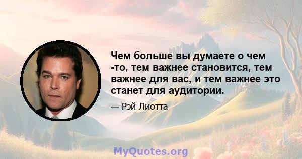 Чем больше вы думаете о чем -то, тем важнее становится, тем важнее для вас, и тем важнее это станет для аудитории.