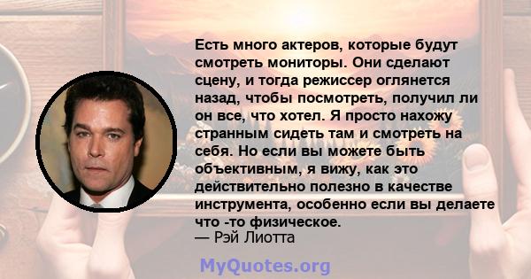 Есть много актеров, которые будут смотреть мониторы. Они сделают сцену, и тогда режиссер оглянется назад, чтобы посмотреть, получил ли он все, что хотел. Я просто нахожу странным сидеть там и смотреть на себя. Но если