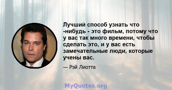 Лучший способ узнать что -нибудь - это фильм, потому что у вас так много времени, чтобы сделать это, и у вас есть замечательные люди, которые учены вас.