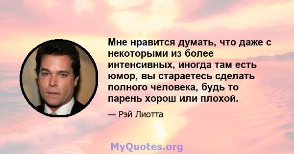 Мне нравится думать, что даже с некоторыми из более интенсивных, иногда там есть юмор, вы стараетесь сделать полного человека, будь то парень хорош или плохой.