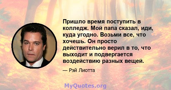 Пришло время поступить в колледж. Мой папа сказал, иди, куда угодно. Возьми все, что хочешь. Он просто действительно верил в то, что выходит и подвергается воздействию разных вещей.