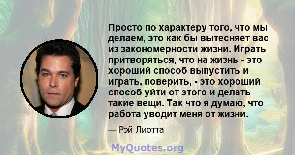 Просто по характеру того, что мы делаем, это как бы вытесняет вас из закономерности жизни. Играть притворяться, что на жизнь - это хороший способ выпустить и играть, поверить, - это хороший способ уйти от этого и делать 