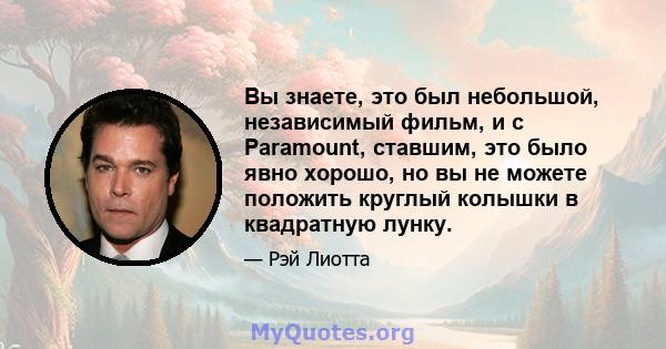 Вы знаете, это был небольшой, независимый фильм, и с Paramount, ставшим, это было явно хорошо, но вы не можете положить круглый колышки в квадратную лунку.