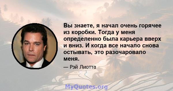 Вы знаете, я начал очень горячее из коробки. Тогда у меня определенно была карьера вверх и вниз. И когда все начало снова остывать, это разочаровало меня.