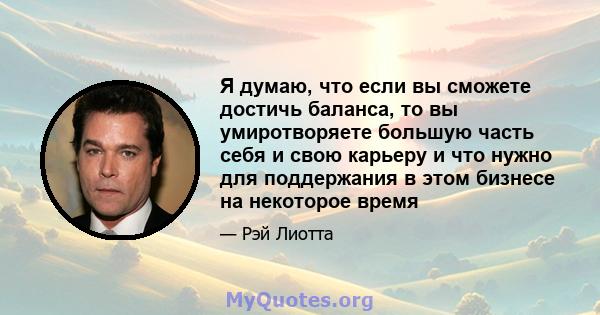 Я думаю, что если вы сможете достичь баланса, то вы умиротворяете большую часть себя и свою карьеру и что нужно для поддержания в этом бизнесе на некоторое время