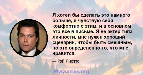 Я хотел бы сделать это намного больше, я чувствую себя комфортно с этим, и в основном это все в письме. Я не актер типа личности, мне нужен хороший сценарий, чтобы быть смешным, но это определенно то, что мне нравится.