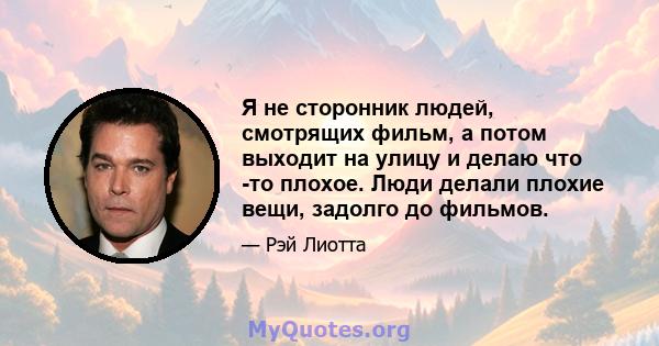 Я не сторонник людей, смотрящих фильм, а потом выходит на улицу и делаю что -то плохое. Люди делали плохие вещи, задолго до фильмов.