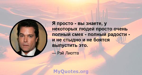 Я просто - вы знаете, у некоторых людей просто очень полный смех - полный радости - и не стыдно и не боятся выпустить это.