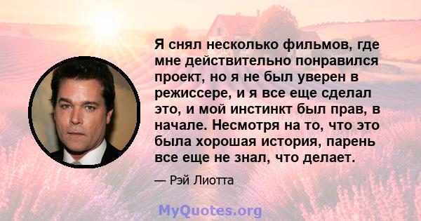 Я снял несколько фильмов, где мне действительно понравился проект, но я не был уверен в режиссере, и я все еще сделал это, и мой инстинкт был прав, в начале. Несмотря на то, что это была хорошая история, парень все еще