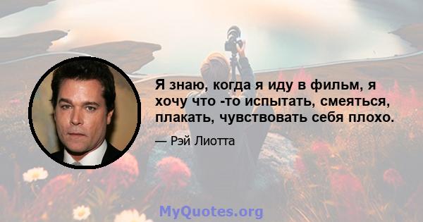 Я знаю, когда я иду в фильм, я хочу что -то испытать, смеяться, плакать, чувствовать себя плохо.