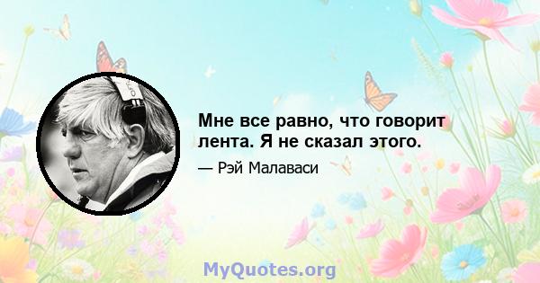 Мне все равно, что говорит лента. Я не сказал этого.