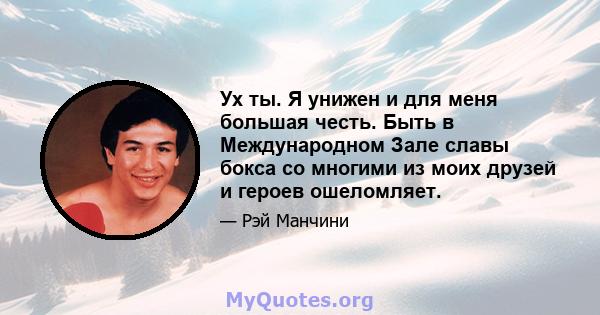 Ух ты. Я унижен и для меня большая честь. Быть в Международном Зале славы бокса со многими из моих друзей и героев ошеломляет.