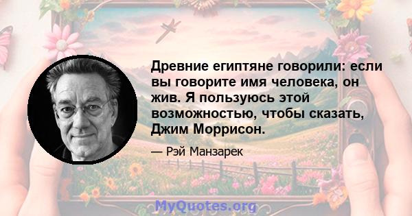 Древние египтяне говорили: если вы говорите имя человека, он жив. Я пользуюсь этой возможностью, чтобы сказать, Джим Моррисон.