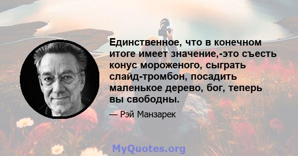 Единственное, что в конечном итоге имеет значение,-это съесть конус мороженого, сыграть слайд-тромбон, посадить маленькое дерево, бог, теперь вы свободны.