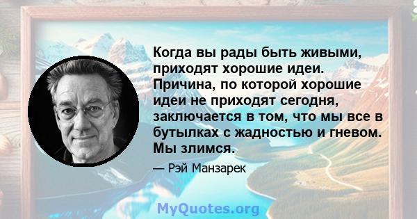 Когда вы рады быть живыми, приходят хорошие идеи. Причина, по которой хорошие идеи не приходят сегодня, заключается в том, что мы все в бутылках с жадностью и гневом. Мы злимся.