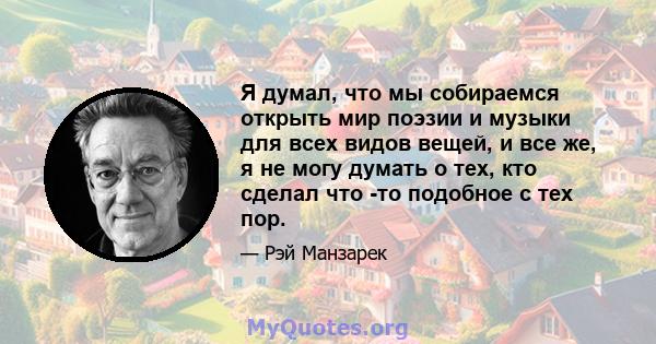 Я думал, что мы собираемся открыть мир поэзии и музыки для всех видов вещей, и все же, я не могу думать о тех, кто сделал что -то подобное с тех пор.