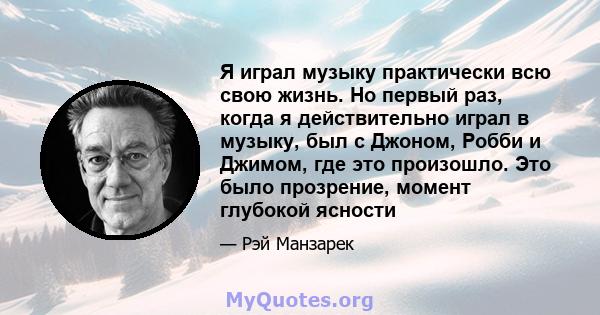 Я играл музыку практически всю свою жизнь. Но первый раз, когда я действительно играл в музыку, был с Джоном, Робби и Джимом, где это произошло. Это было прозрение, момент глубокой ясности