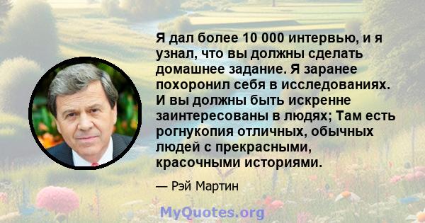 Я дал более 10 000 интервью, и я узнал, что вы должны сделать домашнее задание. Я заранее похоронил себя в исследованиях. И вы должны быть искренне заинтересованы в людях; Там есть рогнукопия отличных, обычных людей с