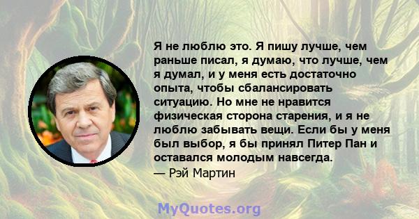 Я не люблю это. Я пишу лучше, чем раньше писал, я думаю, что лучше, чем я думал, и у меня есть достаточно опыта, чтобы сбалансировать ситуацию. Но мне не нравится физическая сторона старения, и я не люблю забывать вещи. 