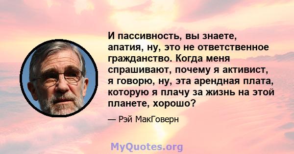 И пассивность, вы знаете, апатия, ну, это не ответственное гражданство. Когда меня спрашивают, почему я активист, я говорю, ну, эта арендная плата, которую я плачу за жизнь на этой планете, хорошо?