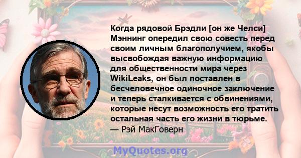 Когда рядовой Брэдли [он же Челси] Мэннинг опередил свою совесть перед своим личным благополучием, якобы высвобождая важную информацию для общественности мира через WikiLeaks, он был поставлен в бесчеловечное одиночное