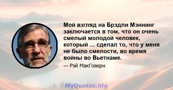 Мой взгляд на Брэдли Мэннинг заключается в том, что он очень смелый молодой человек, который ... сделал то, что у меня не было смелости, во время войны во Вьетнаме.