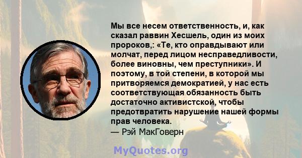 Мы все несем ответственность, и, как сказал раввин Хесшель, один из моих пророков,: «Те, кто оправдывают или молчат, перед лицом несправедливости, более виновны, чем преступники». И поэтому, в той степени, в которой мы