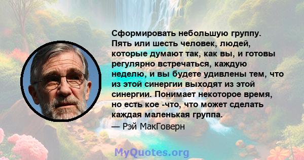 Сформировать небольшую группу. Пять или шесть человек, людей, которые думают так, как вы, и готовы регулярно встречаться, каждую неделю, и вы будете удивлены тем, что из этой синергии выходят из этой синергии. Понимает