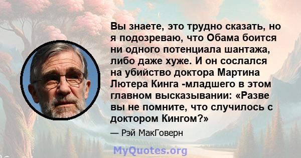 Вы знаете, это трудно сказать, но я подозреваю, что Обама боится ни одного потенциала шантажа, либо даже хуже. И он сослался на убийство доктора Мартина Лютера Кинга -младшего в этом главном высказывании: «Разве вы не