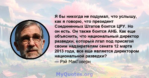 Я бы никогда не подумал, что услышу, как я говорю, что президент Соединенных Штатов боится ЦРУ. Но он есть. Он также боится АНБ. Как еще объяснить, что национальный директор разведки, который лгал под присягой своим