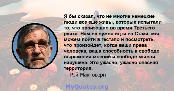 Я бы сказал, что не многие немецкие люди все еще живы, которые испытали то, что произошло во время Третьего рейха. Нам не нужно идти на Стази, мы можем пойти в гестапо и посмотреть, что произойдет, когда ваши права