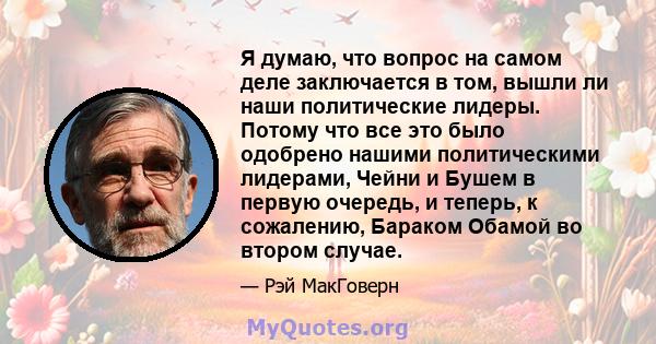 Я думаю, что вопрос на самом деле заключается в том, вышли ли наши политические лидеры. Потому что все это было одобрено нашими политическими лидерами, Чейни и Бушем в первую очередь, и теперь, к сожалению, Бараком