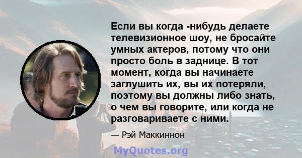 Если вы когда -нибудь делаете телевизионное шоу, не бросайте умных актеров, потому что они просто боль в заднице. В тот момент, когда вы начинаете заглушить их, вы их потеряли, поэтому вы должны либо знать, о чем вы